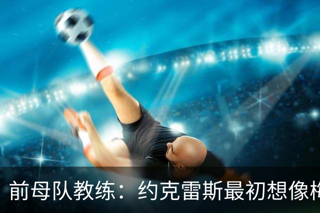 前母队教练：约克雷斯最初想像梅罗一样踢边锋，我把他改造成中锋