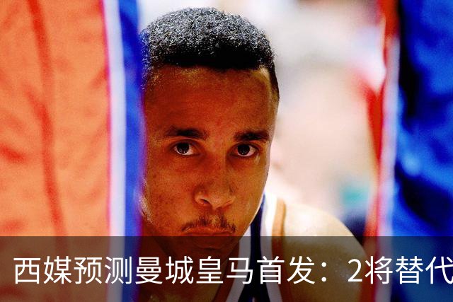 西媒预测曼城皇马首发：2将替代胖虎 曼城防线调整
