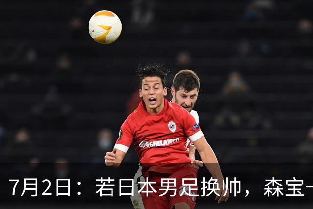 7月2日：若日本男足换帅，森宝一后继任者有这6位人选，谁能助力再次冲击大力神杯